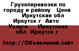 Грузоперевозки по городу и району › Цена ­ 100 - Иркутская обл., Иркутск г. Авто » Услуги   . Иркутская обл.,Иркутск г.